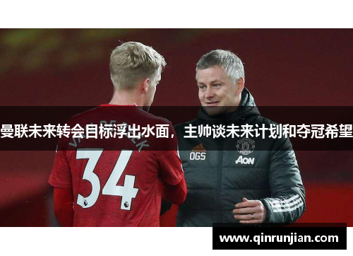 曼联未来转会目标浮出水面，主帅谈未来计划和夺冠希望