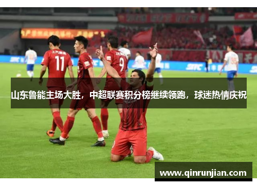 山东鲁能主场大胜，中超联赛积分榜继续领跑，球迷热情庆祝
