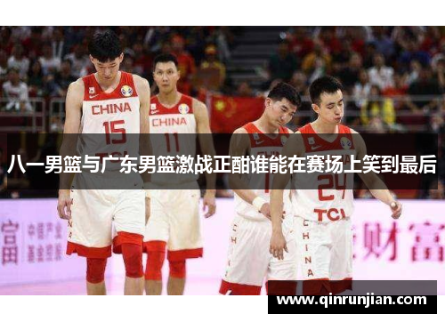 八一男篮与广东男篮激战正酣谁能在赛场上笑到最后